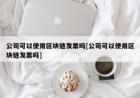 公司可以使用区块链发票吗[公司可以使用区块链发票吗]