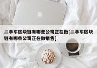 二手车区块链有哪些公司正在做[二手车区块链有哪些公司正在做销售]