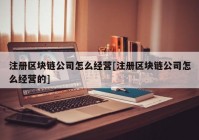 注册区块链公司怎么经营[注册区块链公司怎么经营的]